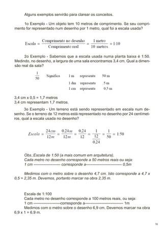 Alguns exemplos servirão para clarear os conceitos.
1o Exemplo - Um objeto tem 10 metros de comprimento. Se seu comprimento for representado num desenho por 1 metro, qual foi a escala usada?

2o Exemplo - Sabemos que a escala usada numa planta baixa é 1:50.
Medindo, no desenho, a largura de uma sala encontramos 3,4 cm. Qual a dimensão real da sala?

3,4 cm x 0,5 = 1,7 metros
3,4 cm representam 1,7 metros.
3o Exemplo - Um terreno está sendo representado em escala num desenho. Se o terreno de 12 metros está representado no desenho por 24 centímetros, qual a escala usada no desenho?

Obs.:Escala de 1:50 (a mais comum em arquitetura).
Cada metro no desenho corresponde a 50 metros reais ou seja:
1 cm --------------------- corresponde a---------------------------- 0,5m
Medimos com o metro sobre o desenho 4,7 cm. Isto corresponde a 4,7 x
0,5 = 2,35 m. Devemos, portanto marcar na obra 2,35 m.

Escala de 1:100
Cada metro no desenho corresponde a 100 metros reais, ou seja:
1 cm ---------------------corresponde a------------------------------ 1m
Medimos com o metro sobre o desenho 6,9 cm. Devemos marcar na obra
6,9 x 1 = 6,9 m.
16

 