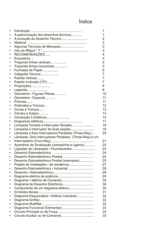 Índice
•
•
•
•
•
•
•
•
•
•
•
•
•
•
•
•
•
•
•
•
•
•
•
•
•
•
•
•
•
•
•
•
•
•
•
•
•
•
•
•
•
•
•
•
•
•
•
•

Introdução ........................................................
A padronização dos desenhos técnicos............
A evolução do Desenho Técnico.............................
Material...................................................................
Algumas Técnicas de Manuseio..........................
Uso da Régua “ T “..................................................
RECOMENDAÇÕES......
Esquadros....
Traçando linhas verticais.................
Traçando linhas horizontais..............
Formatos de Papel..................
Caligrafia Técnica....................
Padrão Vertical........
Padrão Inclinado (75º).......
Proporções.....................
Legenda.......................
Geometria - Figuras Planas............
Geometria - Espacial...........
Prismas.......
Pirâmides e Troncos...
Cones e Troncos......
Cilindro e Esfera..........
Introdução II (Elétrica).........................
Diagramas elétricos...........................................
Lampada Tomada e Interruptor Simples.......................
Lampada e Interruptor de duas seções..........................
Lâmpada e Dois Interruptores Paralelos (Three-Way)...
Lâmpada, Dois Interruptores Paralelos (Three-Way) e um
Intermediário (Four-Way)...............................................
Aparelhos de Sinalização (campainha e cigarra)............
Ligações de Lâmpadas • Fluorescentes..........................
Desenho Eletroeletrônico .............................................
Desenho Eletroeletrônico Predial...................................
Desenho Eletroeletrônico Predial (exemplos)................
Projeto de instalações • de residência...........................
Desenho Eletroeletrônico • Industrial.............................
Desenho • Eletroeletrônico............................................
Diagrama elétrico de potência.......................................
Diagrama • elétrico de Comando...................................
Diagrama de Desenho Eletrônico..................................
Componente de um diagrama elétrico...........................
Símbolos literais.............................................................
Diagrama Esquemático • Elétrico Industrial...................
Diagrama Unifilar............................................................
Diagrama Multifilar..........................................................
Diagrama Funcional (Elementar)...................................
Circuito Principal ou de Força........................................
Circuito Auxiliar ou de Comando....................................

1
1
2
2
3
3
4
4
5
5
6
7
7
7
8
8
10
11
11
12
13
13
14
17
18
18
20
21
22
23
24
24
25
27
28
29
29
30
30
30
31
32
32
32
33
33
33

 