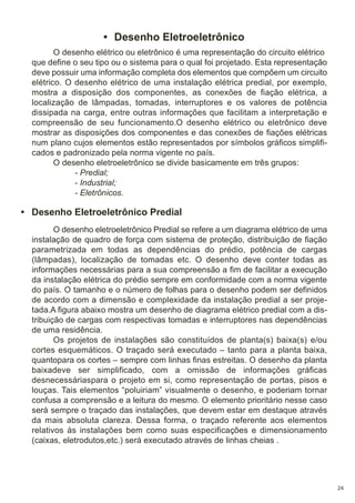 • Desenho Eletroeletrônico
O desenho elétrico ou eletrônico é uma representação do circuito elétrico
que define o seu tipo ou o sistema para o qual foi projetado. Esta representação
deve possuir uma informação completa dos elementos que compõem um circuito
elétrico. O desenho elétrico de uma instalação elétrica predial, por exemplo,
mostra a disposição dos componentes, as conexões de fiação elétrica, a
localização de lâmpadas, tomadas, interruptores e os valores de potência
dissipada na carga, entre outras informações que facilitam a interpretação e
compreensão de seu funcionamento.O desenho elétrico ou eletrônico deve
mostrar as disposições dos componentes e das conexões de fiações elétricas
num plano cujos elementos estão representados por símbolos gráficos simplificados e padronizado pela norma vigente no país.
O desenho eletroeletrônico se divide basicamente em três grupos:
- Predial;
- Industrial;
- Eletrônicos.

• Desenho Eletroeletrônico Predial
O desenho eletroeletrônico Predial se refere a um diagrama elétrico de uma
instalação de quadro de força com sistema de proteção, distribuição de fiação
parametrizada em todas as dependências do prédio, potência de cargas
(lâmpadas), localização de tomadas etc. O desenho deve conter todas as
informações necessárias para a sua compreensão a fim de facilitar a execução
da instalação elétrica do prédio sempre em conformidade com a norma vigente
do país. O tamanho e o número de folhas para o desenho podem ser definidos
de acordo com a dimensão e complexidade da instalação predial a ser projetada.A figura abaixo mostra um desenho de diagrama elétrico predial com a distribuição de cargas com respectivas tomadas e interruptores nas dependências
de uma residência.
Os projetos de instalações são constituídos de planta(s) baixa(s) e/ou
cortes esquemáticos. O traçado será executado – tanto para a planta baixa,
quantopara os cortes – sempre com linhas finas estreitas. O desenho da planta
baixadeve ser simplificado, com a omissão de informações gráficas
desnecessáriaspara o projeto em si, como representação de portas, pisos e
louças. Tais elementos “poluiriam” visualmente o desenho, e poderiam tornar
confusa a comprensão e a leitura do mesmo. O elemento prioritário nesse caso
será sempre o traçado das instalações, que devem estar em destaque através
da mais absoluta clareza. Dessa forma, o traçado referente aos elementos
relativos às instalações bem como suas especificações e dimensionamento
(caixas, eletrodutos,etc.) será executado através de linhas cheias .

24

 