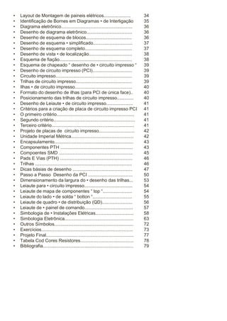•
•
•
•
•
•
•
•
•
•
•
•
•
•
•
•
•
•
•
•
•
•
•
•
•
•
•
•
•
•
•
•
•
•
•
•
•
•
•
•
•
•
•

Layout de Montagem de paineis elétricos.....................
Identificação de Bornes em Diagramas • de Interligação
Diagrama eletrônico........................................................
Desenho de diagrama eletrônico....................................
Desenho de esquema de blocos....................................
Desenho de esquema • simplificado...............................
Desenho de esquema completo.....................................
Desenho de vista • de localização..................................
Esquema de fiação.........................................................
Esquema de chapeado “ desenho de • circuito impresso “
Desenho de circuito impresso (PCI)...............................
Circuito impresso............................................................
Trilhas de circuito impresso............................................
Ilhas • de circuito impresso.............................................
Formato do desenho de ilhas (para PCI de única face)..
Posicionamento das trilhas de circuito impresso.............
Desenho de Leiaute • de circuito impresso.....................
Critérios para a criação de placa de circuito impresso PCI
O primeiro critério.............................................................
Segundo critério................................................................
Terceiro critério.................................................................
Projeto de placas de circuito impresso............................
Unidade Imperial Métrica.................................................
Encapsulamento..............................................................
Componentes PTH .........................................................
Compoentes SMD ..........................................................
Pads E Vias (PTH) .........................................................
Trilhas ............................................................................
Dicas básias de desenho ...............................................
Passo a Passo Desenho da PCI ...................................
Dimensionamento da largura do • desenho das trilhas...
Leiaute para • circuito impresso......................................
Leiaute de mapa de componentes “ top “.......................
Leiaute do lado • de solda “ botton “...............................
Leiaute de quadro • de distribuição (QD)........................
Leiaute de • painel de comando......................................
Simbologia de • Instalações Elétricas..............................
Simbologia Eletrônica......................................................
Outros Símbolos..............................................................
Exercícios........................................................................
Projeto Final.....................................................................
Tabela Cod Cores Resistores..........................................
Bibliografia.......................................................................

34
35
36
36
36
37
37
38
38
39
39
39
39
40
40
40
41
41
41
41
41
42
42
43
43
45
46
46
47
50
53
54
54
55
56
57
58
63
72
73
77
78
79

 