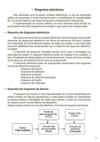 • Diagrama eletrônico
Nas atividades que envolvem projetos eletrônicos, o uso da expressão
gráfica de esquemas é muito importante para a simplificação da complexidade
de um circuito elétrico que utiliza numerosos componentes e dispositivos.
A representação do circuito elétrico em seus diversos tipos facilita as
localizações reais dos dispositivos do projeto e das partes dos componentes.

• Desenho de diagrama eletrônico.
No desenvolvimento de um projeto eletrônico a documentação deve conter
desenhos de diagramas eletrônicos em forma de esquemas de bloco, simples
com descrição do funcionamento básico da etapa do projeto e uma descrição
funcional detalhada dos componentes com o desenho de esquema eletrônico
completo.
O desenho de esquema completo deverá servir para a montagem ou
execução do projeto. O diagrama eletrônico pode ser simples e ou completo, e
tem a finalidade de interpretação do funcionamento do circuito de forma simples
como bloco ou de forma funcional como de componente.
O diagrama eletrônico pode ser apresentado basicamente das seguintes
formas de desenhos esquemas:
- Esquema de blocos;
- Esquema simplificado;
- Esquema completo;
- Esquema de vista de localização;
- Esquema de fiação;
- Esquema de chapeado.

• Desenho de esquema de blocos
O esquema de blocos é uma representação do circuito desenhada por
linhas simples em figuras geométricas, e nela estão contidas as informações
funcionais básicas, interligadas por setas que indicam o curso do sinal através
do sistema ou do circuito elétrico do dispositivo.
A figura abaixo mostra um circuito eletrônico na forma de esquema de blocos.

36

 