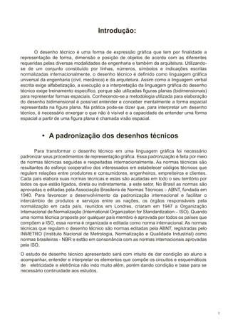 Introdução:
O desenho técnico é uma forma de expressão gráfica que tem por finalidade a
representação de forma, dimensão e posição de objetos de acordo com as diferentes
requeridas pelas diversas modalidades de engenharia e também da arquitetura. Utilizandose de um conjunto constituído por linhas, números, símbolos e indicações escritas
normalizadas internacionalmente, o desenho técnico é definido como linguagem gráfica
universal da engenharia (civil, mecânica) e da arquitetura. Assim como a linguagem verbal
escrita exige alfabetização, a execução e a interpretação da linguagem gráfica do desenho
técnico exige treinamento específico, porque são utilizadas figuras planas (bidimensionais)
para representar formas espaciais. Conhecendo-se a metodologia utilizada para elaboração
do desenho bidimensional é possível entender e conceber mentalmente a forma espacial
representada na figura plana. Na prática pode-se dizer que, para interpretar um desenho
técnico, é necessário enxergar o que não é visível e a capacidade de entender uma forma
espacial a partir de uma figura plana é chamada visão espacial.

• A padronização dos desenhos técnicos
Para transformar o desenho técnico em uma linguagem gráfica foi necessário
padronizar seus procedimentos de representação gráfica. Essa padronização é feita por meio
de normas técnicas seguidas e respeitadas internacionalmente. As normas técnicas são
resultantes do esforço cooperativo dos interessados em estabelecer códigos técnicos que
regulem relações entre produtores e consumidores, engenheiros, empreiteiros e clientes.
Cada país elabora suas normas técnicas e estas são acatadas em todo o seu território por
todos os que estão ligados, direta ou indiretamente, a este setor. No Brasil as normas são
aprovadas e editadas pela Associação Brasileira de Normas Técnicas – ABNT, fundada em
1940. Para favorecer o desenvolvimento da padronização internacional e facilitar o
intercâmbio de produtos e serviços entre as nações, os órgãos responsáveis pela
normalização em cada país, reunidos em Londres, criaram em 1947 a Organização
Internacional de Normalização (International Organization for Standardization – ISO). Quando
uma norma técnica proposta por qualquer país membro é aprovada por todos os países que
compõem a ISO, essa norma é organizada e editada como norma internacional. As normas
técnicas que regulam o desenho técnico são normas editadas pela ABNT, registradas pelo
INMETRO (Instituto Nacional de Metrologia, Normalização e Qualidade Industrial) como
normas brasileiras - NBR e estão em consonância com as normas internacionais aprovadas
pela ISO.
O estudo de desenho técnico apresentado será com intuito de dar condição ao aluno a
acompanhar, entender e interpretar os elementos que compõe os circuitos e esquemáticos
de eletricidade e eletrônica não indo muito além, porém dando condição e base para se
necessário continuidade aos estudos.

1

 