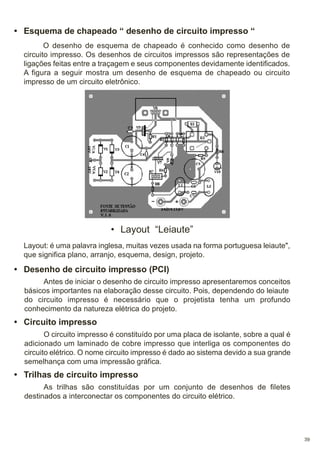 • Esquema de chapeado “ desenho de circuito impresso “
O desenho de esquema de chapeado é conhecido como desenho de
circuito impresso. Os desenhos de circuitos impressos são representações de
ligações feitas entre a traçagem e seus componentes devidamente identificados.
A figura a seguir mostra um desenho de esquema de chapeado ou circuito
impresso de um circuito eletrônico.

• Layout “Leiaute”
Layout: é uma palavra inglesa, muitas vezes usada na forma portuguesa leiaute",
que significa plano, arranjo, esquema, design, projeto.

• Desenho de circuito impresso (PCI)
Antes de iniciar o desenho de circuito impresso apresentaremos conceitos
básicos importantes na elaboração desse circuito. Pois, dependendo do leiaute
do circuito impresso é necessário que o projetista tenha um profundo
conhecimento da natureza elétrica do projeto.

• Circuito impresso
O circuito impresso é constituído por uma placa de isolante, sobre a qual é
adicionado um laminado de cobre impresso que interliga os componentes do
circuito elétrico. O nome circuito impresso é dado ao sistema devido a sua grande
semelhança com uma impressão gráfica.

• Trilhas de circuito impresso
As trilhas são constituídas por um conjunto de desenhos de filetes
destinados a interconectar os componentes do circuito elétrico.

39

 