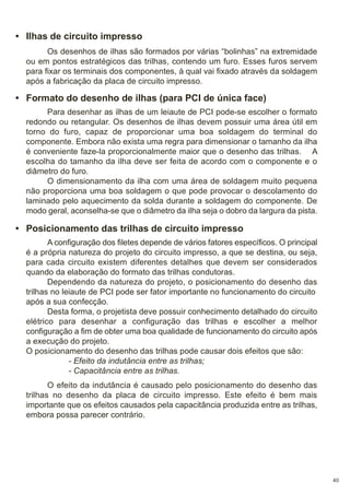 • Ilhas de circuito impresso
Os desenhos de ilhas são formados por várias “bolinhas” na extremidade
ou em pontos estratégicos das trilhas, contendo um furo. Esses furos servem
para fixar os terminais dos componentes, à qual vai fixado através da soldagem
após a fabricação da placa de circuito impresso.

• Formato do desenho de ilhas (para PCI de única face)
Para desenhar as ilhas de um leiaute de PCI pode-se escolher o formato
redondo ou retangular. Os desenhos de ilhas devem possuir uma área útil em
torno do furo, capaz de proporcionar uma boa soldagem do terminal do
componente. Embora não exista uma regra para dimensionar o tamanho da ilha
é conveniente faze-la proporcionalmente maior que o desenho das trilhas. A
escolha do tamanho da ilha deve ser feita de acordo com o componente e o
diâmetro do furo.
O dimensionamento da ilha com uma área de soldagem muito pequena
não proporciona uma boa soldagem o que pode provocar o descolamento do
laminado pelo aquecimento da solda durante a soldagem do componente. De
modo geral, aconselha-se que o diâmetro da ilha seja o dobro da largura da pista.

• Posicionamento das trilhas de circuito impresso
A configuração dos filetes depende de vários fatores específicos. O principal
é a própria natureza do projeto do circuito impresso, a que se destina, ou seja,
para cada circuito existem diferentes detalhes que devem ser considerados
quando da elaboração do formato das trilhas condutoras.
Dependendo da natureza do projeto, o posicionamento do desenho das
trilhas no leiaute de PCI pode ser fator importante no funcionamento do circuito
após a sua confecção.
Desta forma, o projetista deve possuir conhecimento detalhado do circuito
elétrico para desenhar a configuração das trilhas e escolher a melhor
configuração a fim de obter uma boa qualidade de funcionamento do circuito após
a execução do projeto.
O posicionamento do desenho das trilhas pode causar dois efeitos que são:
- Efeito da indutância entre as trilhas;
- Capacitância entre as trilhas.
O efeito da indutância é causado pelo posicionamento do desenho das
trilhas no desenho da placa de circuito impresso. Este efeito é bem mais
importante que os efeitos causados pela capacitância produzida entre as trilhas,
embora possa parecer contrário.

40

 