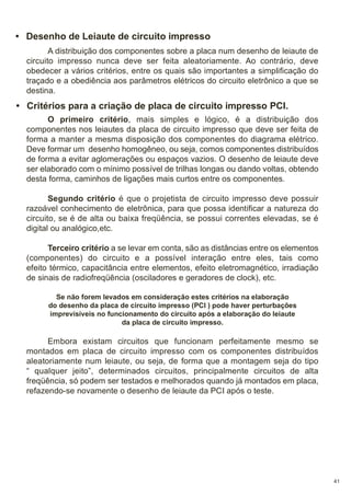 • Desenho de Leiaute de circuito impresso
A distribuição dos componentes sobre a placa num desenho de leiaute de
circuito impresso nunca deve ser feita aleatoriamente. Ao contrário, deve
obedecer a vários critérios, entre os quais são importantes a simplificação do
traçado e a obediência aos parâmetros elétricos do circuito eletrônico a que se
destina.

• Critérios para a criação de placa de circuito impresso PCI.
O primeiro critério, mais simples e lógico, é a distribuição dos
componentes nos leiautes da placa de circuito impresso que deve ser feita de
forma a manter a mesma disposição dos componentes do diagrama elétrico.
Deve formar um desenho homogêneo, ou seja, comos componentes distribuídos
de forma a evitar aglomerações ou espaços vazios. O desenho de leiaute deve
ser elaborado com o mínimo possível de trilhas longas ou dando voltas, obtendo
desta forma, caminhos de ligações mais curtos entre os componentes.
Segundo critério é que o projetista de circuito impresso deve possuir
razoável conhecimento de eletrônica, para que possa identificar a natureza do
circuito, se é de alta ou baixa freqüência, se possui correntes elevadas, se é
digital ou analógico,etc.
Terceiro critério a se levar em conta, são as distâncias entre os elementos
(componentes) do circuito e a possível interação entre eles, tais como
efeito térmico, capacitância entre elementos, efeito eletromagnético, irradiação
de sinais de radiofreqüência (osciladores e geradores de clock), etc.
Se não forem levados em consideração estes critérios na elaboração
do desenho da placa de circuito impresso (PCI ) pode haver perturbações
imprevisíveis no funcionamento do circuito após a elaboração do leiaute
da placa de circuito impresso.

Embora existam circuitos que funcionam perfeitamente mesmo se
montados em placa de circuito impresso com os componentes distribuídos
aleatoriamente num leiaute, ou seja, de forma que a montagem seja do tipo
“ qualquer jeito”, determinados circuitos, principalmente circuitos de alta
freqüência, só podem ser testados e melhorados quando já montados em placa,
refazendo-se novamente o desenho de leiaute da PCI após o teste.

41

 