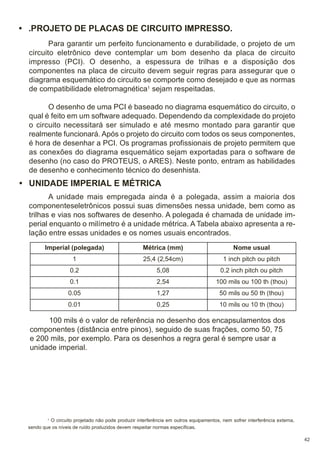 • .PROJETO DE PLACAS DE CIRCUITO IMPRESSO.
Para garantir um perfeito funcionamento e durabilidade, o projeto de um
circuito eletrônico deve contemplar um bom desenho da placa de circuito
impresso (PCI). O desenho, a espessura de trilhas e a disposição dos
componentes na placa de circuito devem seguir regras para assegurar que o
diagrama esquemático do circuito se comporte como desejado e que as normas
de compatibilidade eletromagnética1 sejam respeitadas.
O desenho de uma PCI é baseado no diagrama esquemático do circuito, o
qual é feito em um software adequado. Dependendo da complexidade do projeto
o circuito necessitará ser simulado e até mesmo montado para garantir que
realmente funcionará. Após o projeto do circuito com todos os seus componentes,
é hora de desenhar a PCI. Os programas profissionais de projeto permitem que
as conexões do diagrama esquemático sejam exportadas para o software de
desenho (no caso do PROTEUS, o ARES). Neste ponto, entram as habilidades
de desenho e conhecimento técnico do desenhista.

• UNIDADE IMPERIAL E MÉTRICA
A unidade mais empregada ainda é a polegada, assim a maioria dos
componenteseletrônicos possui suas dimensões nessa unidade, bem como as
trilhas e vias nos softwares de desenho. A polegada é chamada de unidade imperial enquanto o milímetro é a unidade métrica. A Tabela abaixo apresenta a relação entre essas unidades e os nomes usuais encontrados.
Imperial (polegada)

Métrica (mm)

Nome usual

1

25,4 (2,54cm)

1 inch pitch ou pitch

0.2

5,08

0.2 inch pitch ou pitch

0.1

2,54

100 mils ou 100 th (thou)

0.05

1,27

50 mils ou 50 th (thou)

0.01

0,25

10 mils ou 10 th (thou)

100 mils é o valor de referência no desenho dos encapsulamentos dos
componentes (distância entre pinos), seguido de suas frações, como 50, 75
e 200 mils, por exemplo. Para os desenhos a regra geral é sempre usar a
unidade imperial.

O circuito projetado não pode produzir interferência em outros equipamentos, nem sofrer interferência externa,
sendo que os níveis de ruído produzidos devem respeitar normas específicas.
1

42

 