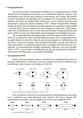 • Encapsulamento
Os invólucros dos componentes eletrônicos ou encapsulamentos estão
disponíveis em bibliotecas fornecidas com o software de desenho. Todavia, todo
desenhista acaba criando seus próprios componentes, pois muitos não existem
e outros necessitam ser alterados para se adequar às necessidades do projeto.
Existem dois tipos de componentes eletrônicos, os que utilizam terminais que
atravessam a placa de circuito impresso (PTH - Plated Through-Hole, inserido
através de furo) e os componentes que são soldados na superfície da placa (SMD
– Surface Mount Device, dispositivos de montagem na superfície). Todo desenhista deve se familiarizar com o nome dado aos diversos encapsulamentos para
poder definir que tipo de componente será empregado na montagem da placa.
Os encapsulamentos são desenhados conforme espaçamento entre os
pinos do componente, sendo representados por pads. Para componentes PTH,
os pads indicam o cobre em torno do pino do componente e o diâmetro do furo
por onde o pino será inserido. Para componentes SMD, os pads são áreas de
cobre que ficarão na superfície da placa para a soldagem dos terminais do componente. O encapsulamento também apresenta o desenho que será impresso
sobre a PCI, o que facilita a identificação do tipo de componente eletrônico,
fornecendo referência para a sua solda e orientação.
• Componentes PTH
Abaixo são apresentados alguns exemplos de encapsulamentos para capacitores eletrolíticos e cerâmicos, com seus respectivos nomes. Observar que
as distâncias entre os pinos são dadas em mils (th).

Encapsulamento para capacitores eletrolíticos e cerâmicos PTH.

Para resistores o tamanho do encapsulamento está geralmente associado
com a potência que será dissipada pelo mesmo. Na Figura abaixo são
apresentados exemplos, com os respectivos nomes, para resistores PTH.

Encapsulamento para resistores PTH.
43

 