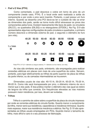 • Pad´s E Vias (PTH)
Como comentado, o pad descreve o cobre em torno do pino de um
componente (neste caso, PTH). É o local onde será realizada a solda do
componente e por onde o pino será inserido. Portanto, o pad possui um furo
interno. Quando se desenha uma PCI deve-se ter o cuidado de não se errar
as dimensões dos pads, senão se torna muito difícil atravessar os pinos dos
componentes pelos furos. Existem basicamente três tipos de pads: os circulares
(DILCC), os quadrados (DILSQ) e os retangulares (STDDIL). Na Fig. D.9 são
apresentados algumas configurações de pads circulares e quadrados, o primeiro
número descreve a dimensão externa do pad, o segundo o diâmetro do furo
(em mils).

Pads PTH, X-Y (X = diâmetro ou largura externa, Y = diâmetro do furo interno, em mils).

As vias são similares aos pads, entretanto, são empregadas para realizar
conexões elétricas em placas com mais de uma superfície de cobre. Servem,
portanto, para ligar eletricamente as trilhas da parte superior da placa às trilhas
da parte inferior, ou de camadas intermediárias se houverem.
Dimensões usuais de vias são: 40-15 th, 50-20 th, 60-20 th, 70-20 th,
80-20 th. Como não será transpassada por pino, o diâmetro interno da via é
menor que o dos pads. É boa prática manter o diâmetro das vias igual ao dobro
da largura da trilha que conecta. Em frequências elevadas as vias maiores
possuem maior indutância, por isso, devem ser evitadas.
• Trilhas
Trilha é o caminho de cobre sobre a superfície da placa do circuito impresso
por onde as correntes elétricas do circuito fluirão. Quanto menor o cumprimento
da trilha, menor será sua resistência, capacitância e indutância intrínseca. Quanto
mais espessa, maior sua resistência mecânica e elétrica. Na Fig. D.10 são apresentadas as trilhas usuais empregadas em PCIs. Quando menor o tamanho da
trilha, mais difícil e caro é o seu processo de fabricação.

46

 