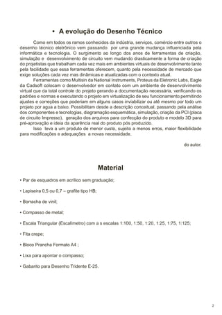 • A evolução do Desenho Técnico
Como em todos os ramos conhecidos da indústria, serviços, comércio entre outros o
desenho técnico eletrônico vem passando por uma grande mudança influenciada pela
informática e tecnologia. O surgimento ao longo dos anos de ferramentas de criação,
simulação e desenvolvimento de circuito vem mudando drasticamente a forma de criação
do projetistas que trabalham cada vez mais em ambientes virtuais de desenvolvimento tanto
pela facilidade que essa ferramentas oferecem, quanto pela necessidade de mercado que
exige soluções cada vez mas dinâmicas e atualizadas com o contexto atual.
Ferramentas como Multisin da National Instruments, Proteus da Eletronic Labs, Eagle
da Cadsoft colocam o desenvolvedor em contato com um ambiente de desenvolvimento
virtual que da total controle do projeto gerando a documentação necessária, verificando os
padrões e normas e executando o projeto em virtualização de seu funcionamento permitindo
ajustes e correções que poderiam em alguns casos inviabilizar ou até mesmo por todo um
projeto por agua a baixo. Possibilitam desde a descrição conceitual, passando pela análise
dos componentes e tecnologias, diagramação esquemática, simulação, criação da PCI (placa
de circuito Impresso), geração dos arquivos para confecção do produto e modelo 3D para
pré-aprovação e ideia da aparência real do produto pós produzido.
Isso leva a um produto de menor custo, sujeito a menos erros, maior flexibilidade
para modificações e adequações a novas necessidade.
do autor.

Material
• Par de esquadros em acrílico sem graduação;
• Lapiseira 0,5 ou 0,7 – grafite tipo HB;
• Borracha de vinil;
• Compasso de metal;
• Escala Triangular (Escalímetro) com a s escalas 1:100, 1:50, 1:20, 1:25, 1:75, 1:125;
• Fita crepe;
• Bloco Prancha Formato A4 ;
• Lixa para apontar o compasso;
• Gabarito para Desenho Tridente E-25.

2

 