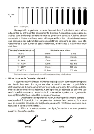 Trilhas e suas larguras.

Uma questão importante no desenho das trilhas é a distância entre trilhas
adjacentes ou entre pontos eletricamente distintos. A distância é empregada de
acordo com a diferença de tensão entre os pontos em questão. A Tabela abaixo
apresenta a distância mínima entre trilhas para diferentes potenciais elétricos a
que possam estar submetidas; a mesma distância vale para os pads, vias, etc.
Geralmente é bom aumentar essas distâncias, melhorando o isolamento entre
as trilhas.
Tensão (DC ou AC de pico)

Distância entre trilhas

0-30 V

0,1mm

8 mils

31-50 V

0,6mm

25 mils

51-100 V

1,5mm

60 mils

101-170V

3,2mm

150 mils

171-250V

6,4mm

300 mils

251-500 V

12,5mm

500 mils

Distância mínima entre trilhas de acordo com a diferença de potencia que estarão sujeitas.

• Dicas básicas de Desenho eletrônico
A seguir são apresentadas inúmeras regras para um bom desenho da placa
de circuito impresso. As regras ou são de estética ou de compatibilidade
eletromagnética. É bom compreender que toda regra pode ter exceções desde
que se saiba o que se está fazendo. Com a prática, as técnicas de desenho vão
sendo aperfeiçoadas e os desenhos terão uma melhor aparência e organização,
apresentando também, robustez elétrica e mecânica.
- Organizar os componentes na PCI empregando simetria sempre
que possível. A disposição dos componentes deve ser bem pensada, de acordo
com as questões elétricas, de fixação da placa após montada e conforme será
realizada a solda (automatizada).
- Dispor os componentes com ligações entre si o mais próximo
possível. Conexões curtas.

ERRADO

CERTO
47

 