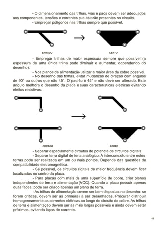 - O dimensionamento das trilhas, vias e pads devem ser adequados
aos componentes, tensões e correntes que estarão presentes no circuito.
- Empregar polígonos nas trilhas sempre que possível.

ERRADO

CERTO

- Empregar trilhas de maior espessura sempre que possível (a
espessura de uma única trilha pode diminuir e aumentar, dependendo do
desenho).
- Nos planos de alimentação utilizar a maior área de cobre possível.
- No desenho das trilhas, evitar mudanças de direção com ângulos
de 90° ou outros que não 45°. O padrão é 45° e não deve ser alterado. Este
ângulo melhora o desenho da placa e suas características elétricas evitando
efeitos resistivos.

ERRADO

CERTO

- Separar espacialmente circuitos de potência de circuitos digitais.
- Separar terra digital de terra analógico. A interconexão entre estes
terras pode ser realizada em um ou mais pontos. Depende das questões de
compatibilidade eletromagnética.
- Se possível, os circuitos digitais de maior frequência devem ficar
localizados no centro da placa.
- Para placas com mais de uma superfície de cobre, criar planos
independentes de terra e alimentação (VCC). Quando a placa possuir apenas
duas faces, pode ser criado apenas um plano de terra.
- As trilhas de alimentação devem ser bem dispostas no desenho: se
forem críticas, devem ser as primeiras a ser desenhadas. Procurar distribuir
homogeneamente as correntes elétricas ao longo do circuito de cobre. As trilhas
de terra e alimentação devem ser as mais largas possíveis e ainda devem estar
próximas, evitando laços de corrente.
48

 