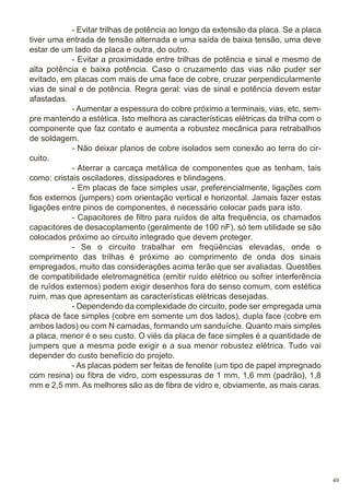 - Evitar trilhas de potência ao longo da extensão da placa. Se a placa
tiver uma entrada de tensão alternada e uma saída de baixa tensão, uma deve
estar de um lado da placa e outra, do outro.
- Evitar a proximidade entre trilhas de potência e sinal e mesmo de
alta potência e baixa potência. Caso o cruzamento das vias não puder ser
evitado, em placas com mais de uma face de cobre, cruzar perpendicularmente
vias de sinal e de potência. Regra geral: vias de sinal e potência devem estar
afastadas.
- Aumentar a espessura do cobre próximo a terminais, vias, etc, sempre mantendo a estética. Isto melhora as características elétricas da trilha com o
componente que faz contato e aumenta a robustez mecânica para retrabalhos
de soldagem.
- Não deixar planos de cobre isolados sem conexão ao terra do circuito.
- Aterrar a carcaça metálica de componentes que as tenham, tais
como: cristais osciladores, dissipadores e blindagens.
- Em placas de face simples usar, preferencialmente, ligações com
fios externos (jumpers) com orientação vertical e horizontal. Jamais fazer estas
ligações entre pinos de componentes, é necessário colocar pads para isto.
- Capacitores de filtro para ruídos de alta frequência, os chamados
capacitores de desacoplamento (geralmente de 100 nF), só tem utilidade se são
colocados próximo ao circuito integrado que devem proteger.
- Se o circuito trabalhar em freqüências elevadas, onde o
comprimento das trilhas é próximo ao comprimento de onda dos sinais
empregados, muito das considerações acima terão que ser avaliadas. Questões
de compatibilidade eletromagnética (emitir ruído elétrico ou sofrer interferência
de ruídos externos) podem exigir desenhos fora do senso comum, com estética
ruim, mas que apresentam as características elétricas desejadas.
- Dependendo da complexidade do circuito, pode ser empregada uma
placa de face simples (cobre em somente um dos lados), dupla face (cobre em
ambos lados) ou com N camadas, formando um sanduíche. Quanto mais simples
a placa, menor é o seu custo. O viés da placa de face simples é a quantidade de
jumpers que a mesma pode exigir e a sua menor robustez elétrica. Tudo vai
depender do custo benefício do projeto.
- As placas podem ser feitas de fenolite (um tipo de papel impregnado
com resina) ou fibra de vidro, com espessuras de 1 mm, 1,6 mm (padrão), 1,8
mm e 2,5 mm. As melhores são as de fibra de vidro e, obviamente, as mais caras.

49

 