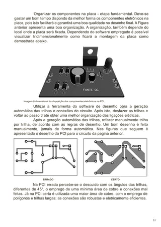Organizar os componentes na placa - etapa fundamental. Deve-se
gastar um bom tempo dispondo da melhor forma os componentes eletrônicos na
placa, pois isto facilitará e garantirá uma boa qualidade no desenho final. A Figura
anterior apresenta uma boa organização. A organização, também depende do
local onde a placa será fixada. Dependendo do software empregado é possível
visualizar tridimensionalmente como ficará a montagem da placa como
demostrada abaixo.

Imagem tridimensional da disposição dos componentes eletrônicos na PCI.

Utilizar a ferramenta do software de desenho para a geração
automática das trilhas e conexões do circuito. Após isto, desfazer as trilhas e
voltar ao passo 3 até obter uma melhor organização das ligações elétricas.
Após a geração automática das trilhas, refazer manualmente trilha
por trilha, de acordo com as regras de desenho. Um bom desenho é feito
manualmente, jamais de forma automática. Nas figuras que seguem é
apresentado o desenho da PCI para o circuito da pagina anterior.

ERRADO

CERTO

Na PCI errada percebe-se o descuido com os ângulos das trilhas,
diferentes de 45°, o emprego de uma mínima área de cobre e conexões mal
feitas. Já na PCI certa é utilizada uma maior área de cobre, com o emprego de
polígonos e trilhas largas; as conexões são robustas e eletricamente eficientes.

51

 