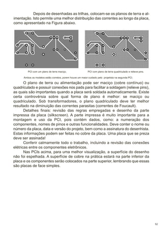 Depois de desenhadas as trilhas, colocam-se os planos de terra e alimentação. Isto permite uma melhor distribuição das correntes ao longo da placa,
como apresentado na Figura abaixo.

PCI com um plano de terra maciço,

PCI com plano de terra quadriculado e relieve pins.

Ambos os modelos estão corretos, porem houve um maior cuidado pelo projetista na segunda PCI.

O plano de terra ou alimentação pode ser maciço (cobre contínuo) ou
quadriculado e possuir conexões nos pads para facilitar a soldagem (relieve pins),
as quais são importantes quando a placa será soldada automaticamente. Existe
certa controvérsia sobre qual forma de plano é melhor: se maciço ou
quadriculado. Sob transformadores, o plano quadriculado deve ter melhor
resultado na diminuição das correntes parasitas (correntes de Foucault).
Detalhes finais: revisão das regras empregadas e desenho da parte
impressa da placa (silkscreen). A parte impressa é muito importante para a
montagem e uso da PCI, pois contém dados, como: a numeração dos
componentes, nomes de pinos e outras funcionalidades. Deve conter o nome ou
número da placa, data e versão do projeto, bem como a assinatura do desenhista.
Estas informações podem ser feitas no cobre da placa. Uma placa que se preza
deve ser assinada!
Conferir calmamente todo o trabalho, incluindo a revisão das conexões
elétricas entre os componentes eletrônicos.
Nas PCIs acima, para uma melhor visualização, a superfície do desenho
não foi espelhada. A superfície de cobre na prática estará na parte inferior da
placa e os componentes serão colocados na parte superior, lembrando que essas
são placas de face simples.

52

 