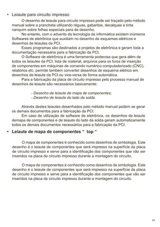 • Leiaute para circuito impresso
O desenho de leiaute para circuito impresso pode ser traçado pelo método
manual sobre a prancheta utilizando réguas, gabaritos, decalques e tinta
nanquim sobre folhas especiais para de desenho.
No entanto, com o advento da tecnologia da informática existem inúmeros
Softwares de eletrônica que auxiliam no desenho de esquemas elétricos e
desenhos de leiautes da PCI.
Esses programas são destinados a projetos de eletrônica e geram toda a
documentação necessária para a fabricação da PCI.
O Software de eletrônica é uma ferramenta poderosa que gera além de
todos os leiautes da PCI, lista de material, arquivos para os furos de inserção
de componentes em máquinas de comando numérico computadorizado (CNC),
relatórios etc. permite também converter desenhos de esquema elétrico em
desenhos de leiaute da PCI ou vice-versa de forma automática.
Para a fabricação da placa de circuito impresso pelo processo manual de
desenhos de leiaute são necessários basicamente;
- Desenho de leiaute de mapa de componentes;
- Desenho de leiaute do lado da solda.
Através destes leiautes desenhados pelo método manual podem se gerar
os demais documentos para a fabricação da PCI.
Em caso de utilização de software de eletrônica, os desenhos de leiaute
demapa de componentes e de leiaute do lado da solda geram automaticamente
todos os demais documentos necessários para a fabricação da PCI.

• Leiaute de mapa de componentes “ top “
O mapa de componentes é conhecido como desenhos de simbologia. Este
desenho é o leiaute de componentes que será impresso na superfície da placa
de circuito impresso e serve para a identificação dos componentes que vão ser
inseridos na placa de circuito impresso durante a montagem do circuito.
O mapa de componentes é conhecido como desenhos de simbologia. Este
desenho é o leiaute de componentes que será impresso na superfície da placa
de circuito impresso e serve para a identificação dos componentes que vão ser
inseridos na placa de circuito impresso durante a montagem do circuito.

54

 
