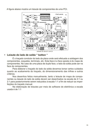 A figura abaixo mostra um leiaute de componentes de uma PCI.

retirado do site te1.com.br

• Leiaute do lado de solda “ botton “
É o traçado condutor do lado da placa onde será efetuada a soldagem dos
componentes, soquetes, terminais, etc. Esta face é a face oposta à do mapa de
componentes. No caso de uma placa de dupla face, o lado da solda pode ser na
face de componentes.
Para elaborar o traçado do lado da solda devemos tomar certos cuidados
quanto ao acabamento do traçado, do dimensionamento das trilhas e outros
critérios.
Nos desenhos feitos manualmente, tanto o leiaute de mapa de componentes ou leiaute do lado da solda devem ser desenhados na escala de 4:1 ou
2:1 para posteriormente serem reduzidos à escala 1:1 a fim de reduzir as imperfeições do traçado manual.
Na elaboração de leiautes por meio de software de eletrônica a escala
usada é de 1:1

55

 