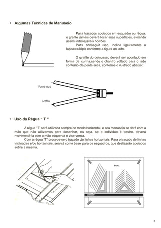 • Algumas Técnicas de Manuseio
Para traçados apoiados em esquadro ou régua,
o grafite jamais deverá tocar suas superfícies, evitando
assim indesejáveis borrões.
Para conseguir isso, incline ligeiramente a
lapiseira/lápis conforme a figura ao lado.
O grafite do compasso deverá ser apontado em
forma de cunha,sendo o chanfro voltado para o lado
contrário da ponta seca, conforme o ilustrado abaixo:

• Uso da Régua “ T “
A régua “T” será utilizada sempre de modo horizontal, e seu manuseio se dará com a
mão que não utilizamos para desenhar, ou seja, se o indivíduo é destro, deverá
movimentá-la com a mão esquerda e vice-versa.
Com a régua “T” procede-se o traçado de linhas horizontais. Para o traçado de linhas
inclinadas e/ou horizontais, servirá como base para os esquadros, que deslizarão apoiados
sobre a mesma.

3

 