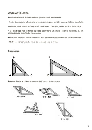 RECOMENDAÇÕES:
• O antebraço deve estar totalmente apoiado sobre a Prancheta;
• A mão deve segurar o lápis naturalmente, sem forçar, e também estar apoiada na prancheta;
• Deve-se evitar desenhar próximo às beiradas da prancheta, sem o apoio do antebraço;
• O antebraço não estando apoiado acarretará um maior esforço muscular, e, em
conseqüência, imperfeição no desenho;
• Os traços verticais, inclinados ou não, são geralmente desenhados de cima para baixo;
• Os traços horizontais são feitos da esquerda para a direita.

• Esquadros

Pode-se demarcar diversos angulos conjugando os esquadros:

4

 