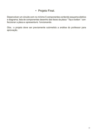 • Projeto Final.
Desenvolver um circuito com no mínimo 5 componentes contendo esquema eletrico
e diagrama, lista de componentes desenho das faces da placa “ Top e botton “ confeccionar a placa e apresenta-lo funcionando.
Obs.: o projeto deve ser previamente submetido a análise do professor para
aprovação.

77

 
