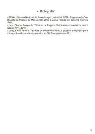 • Bibliografia.
- SENAI - Serviço Nacional de Aprendizagem Industrial, CPM - Programa de Certificação de Pessoal de Manutenção 2006 e Curso Técnico em desenho Técnico
2005.
- Lima, Charles Borges de. Técnicas de Projetos Eletrônicos com os Microcontroladores AVR. 2010.
- Curty, Fabio Pereira. Técnicas de desenvolvimento e projetos eletrônicos para
microcontroladores, do esquemático ao 3D. Acervo pessoal 2011.

79

 
