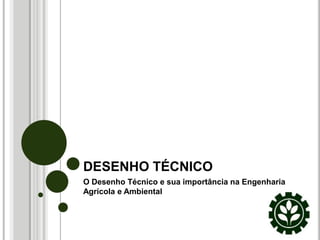 DESENHO TÉCNICO
O Desenho Técnico e sua importância na Engenharia
Agrícola e Ambiental
 