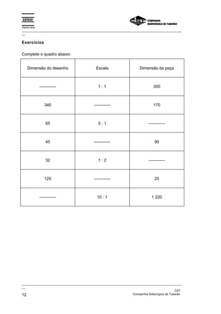 Espírito Santo
_________________________________________________________________________________________________
__

Exercícios

Complete o quadro abaixo:


     Dimensão do desenho                      Escala                    Dimensão da peça



                 ------------                  1:1                               300



                    340                     ------------                         170



                     65                        5:1                            ------------



                     45                     ------------                          90



                     32                        1:2                            ------------



                    125                     ------------                          25



                 ------------                 10 : 1                            1 220




_________________________________________________________________________________________________
__
                                                                                               CST
12                                                                 Companhia Siderúrgica de Tubarão
 