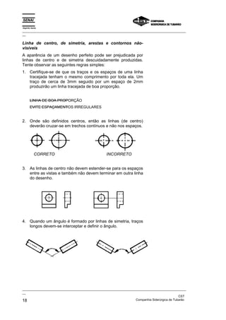 Espírito Santo
_________________________________________________________________________________________________
__

Linha de centro, de simetria, arestas e contornos não-
visíveis
A aparência de um desenho perfeito pode ser prejudicada por
linhas de centro e de simetria descuidadamente produzidas.
Tente observar as seguintes regras simples:
1. Certifique-se de que os traços e os espaços de uma linha
   tracejada tenham o mesmo comprimento por toda ela. Um
   traço de cerca de 3mm seguido por um espaço de 2mm
   produzirão um linha tracejada de boa proporção.


       LINHA DE BOA PROPORÇÃO
       EVITE ESPAÇAMENTOS IRREGULARES


2. Onde são definidos centros, então as linhas (de centro)
   deverão cruzar-se em trechos contínuos e não nos espaços.




           CORRETO                                INCORRETO


3. As linhas de centro não devem estender-se para os espaços
   entre as vistas e também não devem terminar em outra linha
   do desenho.




4. Quando um ângulo é formado por linhas de simetria, traços
   longos devem-se interceptar e definir o ângulo.




_________________________________________________________________________________________________
__
                                                                                               CST
18                                                                 Companhia Siderúrgica de Tubarão
 