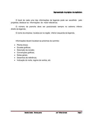 Desenho técnico – Normas gerais profª Mirian Carasek Página 7
Representação de projetos de arquitetura
O local de cada uma das informações da legenda pode ser escolhido pelo
projetista, destacar as informações de maior relevância;
O número da prancha deve ser posicionado sempre no extremo inferior
direito da legenda;
O nome da empresa localiza-se na região inferior esquerda da legenda.
Informações devem localizar-se próximas do carimbo:
 Planta-chave;
 Escalas gráficas;
 Descrição da revisão;
 Convenções gráficas;
 Notas gerais;
 Desenhos de referência.
 Indicação do norte, regime de ventos, etc
 