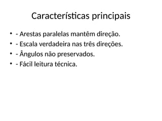 Características principais
• - Arestas paralelas mantêm direção.
• - Escala verdadeira nas três direções.
• - Ângulos não preservados.
• - Fácil leitura técnica.
 