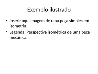 Exemplo ilustrado
• Inserir aqui imagem de uma peça simples em
isometria.
• Legenda: Perspectiva isométrica de uma peça
mecânica.
 