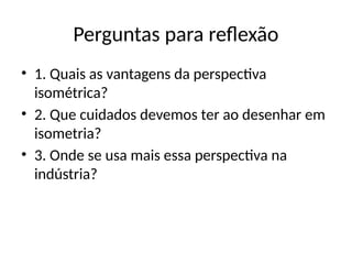 Perguntas para reflexão
• 1. Quais as vantagens da perspectiva
isométrica?
• 2. Que cuidados devemos ter ao desenhar em
isometria?
• 3. Onde se usa mais essa perspectiva na
indústria?
 