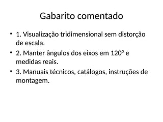 Gabarito comentado
• 1. Visualização tridimensional sem distorção
de escala.
• 2. Manter ângulos dos eixos em 120° e
medidas reais.
• 3. Manuais técnicos, catálogos, instruções de
montagem.
 