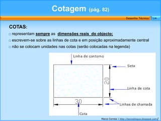 Cotagem             (pág. 82)
                                                                       Desenho Técnico        14


COTAS:
   representam sempre as dimensões reais do objecto;
   escrevem-se sobre as linhas de cota e em posição aproximadamente central
   não se colocam unidades nas cotas (serão colocadas na legenda)




                                                   Marco Correia | http://tecnoblogue.blogspot.com/
 
