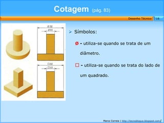 Cotagem     (pág. 83)
                                      Desenho Técnico        16




   Símbolos:

    Ø - utiliza-se quando se trata de um

      diâmetro.

     - utiliza-se quando se trata do lado de

      um quadrado.




                  Marco Correia | http://tecnoblogue.blogspot.com/
 