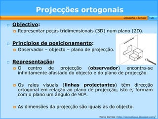 Projecções ortogonais
                                                               Desenho Técnico        19

   Objectivo:
       Representar peças tridimensionais (3D) num plano (2D).

   Princípios de posicionamento:
       Observador – objecto – plano de projecção.

   Representação:
       O centro de projecção (observador) encontra-se
        infinitamente afastado do objecto e do plano de projecção.

       Os raios visuais (linhas projectantes) têm direcção
        ortogonal em relação ao plano de projecção, isto é, formam
        com o plano um ângulo de 90º.

       As dimensões da projecção são iguais às do objecto.

                                           Marco Correia | http://tecnoblogue.blogspot.com/
 