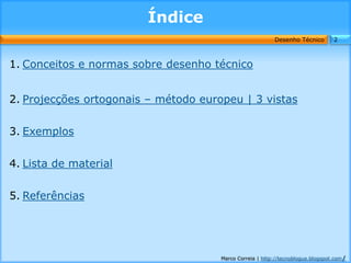 Índice
                                                          Desenho Técnico        2



1. Conceitos e normas sobre desenho técnico


2. Projecções ortogonais – método europeu | 3 vistas


3. Exemplos


4. Lista de material


5. Referências




                                      Marco Correia | http://tecnoblogue.blogspot.com/
 