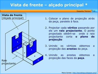 Vista de frente – alçado principal *
                                                                                 Desenho Técnico        20

Vista de frente
(Alçado principal)                               1. Colocar o plano de projecção atrás
                                                    da peça, paralelo à face.

                                                 2. Projectar cada vértice passando por
                                                    ele um raio projectante. O ponto
                                                    projectado obtêm-se onde o raio
                                                    projectante corta o plano de
                                     6              projecção
              1
                             8
                         4
                             5                   3. Unindo os vértices obtemos                          a
              2
                                 1                  projecção das arestas da peça.
                     7

                                         3
                                                 4. Unindo as arestas obtemos                           a
                                                    projecção das faces da peça.
Raio                                         2

projectante


                                                             Marco Correia | http://tecnoblogue.blogspot.com/
 
