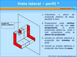 Vista lateral – perfil *
                                                                           Desenho Técnico        22



                                                 1. Colocamos      o plano  de
                                                    projecção debaixo da peça,
                                                    paralelo à face.

PLANO DE                                         2. Projectamos cada vértice
PERFIL DIREITO
                                                    passando por ele um raio
                                                    projectante.    O    ponto
                                 6
                                                    projectado obtêm-se onde o
                          8
                     4                       7      raio projectante corta o
                         5
                                                    plano de projecção
                             1
                                                 3. Unindo os vértices obtemos a
                 7
                                                    projecção das arestas da
                                     3
                                                    peça.
                                         2
                                                 4. Unindo as arestas obtemos a
                                                    projecção das faces da peça.


                                                       Marco Correia | http://tecnoblogue.blogspot.com/
 
