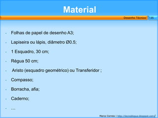 Material
                                                                    Desenho Técnico        35




•   Folhas de papel de desenho A3;

•   Lapiseira ou lápis, diâmetro Ø0.5;

•   1 Esquadro, 30 cm;

•   Régua 50 cm;

•   Aristo (esquadro geométrico) ou Transferidor ;

•   Compasso;

•   Borracha, afia;

•   Caderno;

•   …
                                                Marco Correia | http://tecnoblogue.blogspot.com/
 
