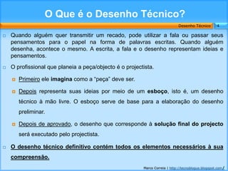 O Que é o Desenho Técnico?
                                                                             Desenho Técnico        4

   Quando alguém quer transmitir um recado, pode utilizar a fala ou passar seus
    pensamentos para o papel na forma de palavras escritas. Quando alguém
    desenha, acontece o mesmo. A escrita, a fala e o desenho representam ideias e
    pensamentos.
   O profissional que planeia a peça/objecto é o projectista.

       Primeiro ele imagina como a “peça” deve ser.

       Depois representa suas ideias por meio de um esboço, isto é, um desenho
        técnico à mão livre. O esboço serve de base para a elaboração do desenho
        preliminar.

       Depois de aprovado, o desenho que corresponde à solução final do projecto
        será executado pelo projectista.

   O desenho técnico definitivo contém todos os elementos necessários à sua
    compreensão.
                                                         Marco Correia | http://tecnoblogue.blogspot.com/
 