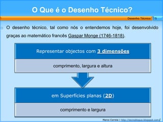 O Que é o Desenho Técnico?
                                                                     Desenho Técnico        5


   O desenho técnico, tal como nós o entendemos hoje, foi desenvolvido
    graças ao matemático francês Gaspar Monge (1746-1818).


                 Representar objectos com 3 dimensões


                         comprimento, largura e altura




                        em Superfícies planas (2D)


                            comprimento e largura

                                                 Marco Correia | http://tecnoblogue.blogspot.com/
 