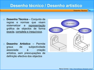 Desenho técnico / Desenho artístico
                                                             Desenho Técnico        6




   Desenho Técnico – Conjunto de
    regras e normas que visam
    sistematizar a representação
    gráfica de objectos de forma
    exacta, completa e inequívoca.



   Desenho Artístico – Permite
    graus       de      subjectividade
    associada         à        criação
    artística, sem preocupações de
    definição efectiva dos objectos



                                         Marco Correia | http://tecnoblogue.blogspot.com/
 