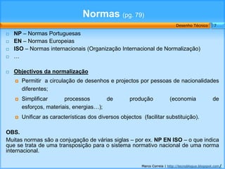 Normas (pg. 79)
                                                                              Desenho Técnico        7

   NP – Normas Portuguesas
   EN – Normas Europeias
   ISO – Normas internacionais (Organização Internacional de Normalização)
   …

   Objectivos da normalização
       Permitir a circulação de desenhos e projectos por pessoas de nacionalidades
        diferentes;
       Simplificar      processos       de          produção             (economia                 de
        esforços, materiais, energias…);
       Unificar as características dos diversos objectos (facilitar substituição).

OBS.
Muitas normas são a conjugação de várias siglas – por ex. NP EN ISO – o que indica
que se trata de uma transposição para o sistema normativo nacional de uma norma
internacional.

                                                          Marco Correia | http://tecnoblogue.blogspot.com/
 