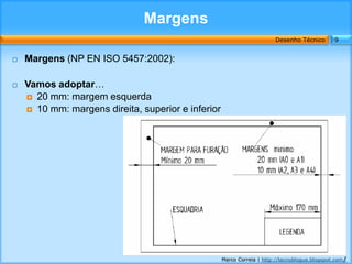 Margens
                                                                        Desenho Técnico        9


   Margens (NP EN ISO 5457:2002):

   Vamos adoptar…
     20 mm: margem esquerda
     10 mm: margens direita, superior e inferior




                                                    Marco Correia | http://tecnoblogue.blogspot.com/
 