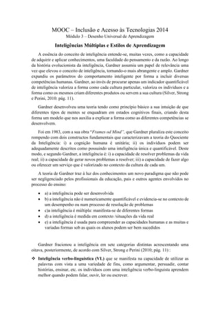 MOOC – Inclusão e Acesso às Tecnologias 2014
Módulo 3 – Desenho Universal de Aprendizagem
Inteligências Múltiplas e Estilos de Aprendizagem
A essência do conceito de inteligência entende-se, muitas vezes, como a capacidade
de adquirir e aplicar conhecimentos, uma faculdade do pensamento e da razão. Ao longo
da história evolucionista da inteligência, Gardner assumiu um papel de relevância uma
vez que elevou o conceito de inteligência, tornando-o mais abrangente e amplo. Gardner
expandiu os parâmetros do comportamento inteligente por forma a incluir diversas
competências humanas. Gardner, ao invés de procurar apenas um indicador quantificável
de inteligência valoriza a forma como cada cultura particular, valoriza os indivíduos e a
forma como os mesmos criam diferentes produtos ou servem a sua cultura (Silver, Strong
e Perini, 2010: pág. 11).
Gardner desenvolveu uma teoria tendo como princípio básico a sua intuição de que
diferentes tipos de mentes se enquadram em estados cognitivos finais, criando desta
forma um modelo que nos auxilia a explicar a forma como as diferentes competências se
desenvolvem.
Foi em 1983, com a sua obra “Frames od Mind”, que Gardner pluraliza este conceito
rompendo com dois constructos fundamentais que caracterizavam a teoria do Quociente
da Inteligência: i) a cognição humana é unitária; ii) os indivíduos podem ser
adequadamente descritos como possuindo uma inteligência única e quantificável. Deste
modo, e segundo Gardner, a inteligência é: i) a capacidade de resolver problemas da vida
real; ii) a capacidade de gerar novos problemas a resolver; iii) a capacidade de fazer algo
ou oferecer um serviço que é valorizado no contexto da cultura de cada um.
A teoria de Gardner traz à luz dos conhecimentos um novo paradigma que não pode
ser negligenciado pelos profissionais da educação, pais e outros agentes envolvidos no
processo do ensino:
 a) a inteligência pode ser desenvolvida
 b) a inteligência não é numericamente quantificável e evidencia-se no contexto de
um desempenho ou num processo de resolução de problemas
 c)a inteligência é múltipla: manifesta-se de diferentes formas
 d) a inteligência é medida em contexto /situações da vida real
 e) a inteligência é usada para compreender as capacidades humanas e as muitas e
variadas formas sob as quais os alunos podem ser bem sucedidos
Gardner fracionou a inteligência em sete categorias distintas acrescentando uma
oitava, posteriormente, de acordo com Silver, Strong e Perini (2010; pág. 11) :
 Inteligência verbo-linguística (VL) que se manifesta na capacidade de utilizar as
palavras com vista a uma variedade de fins, como argumentar, persuadir, contar
histórias, ensinar, etc. os indivíduos com uma inteligência verbo-linguista aprendem
melhor quando podem falar, ouvir, ler ou escrever.
 