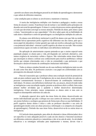 - permitir aos alunos uma abordagem pessoal às atividades de aprendizagem e demonstrar
o que sabem de diferentes maneiras;
- criar condições para os alunos se envolverem e manterem o interesse.
A teoria das inteligências múltiplas veio iluminar a pedagogia e mudar a nossa
forma de encarar o ensino. O professor tem de nortear o seu trabalho pelos princípios do
desenho universal da aprendizagem. O aluno é o centro do processo ensino-aprendizagem
e é nele que deveriam convergir as nossas atenções. Partindo do aluno, pelo aluno e para
o aluno, “maximizando as suas capacidades”. Ele deve saber quais são as habilidades de
cada aluno e identificar o estilo de aprendizagem e as inteligências múltiplas de cada um.
Os alunos com deficiência intelectual (o perfil de alunos com que lido na minha
atividade letiva) apresentam perfis cognitivos tão diferentes uns dos outros, pelo que o
nosso papel de educadores é tentar garantir que cada um receba a educação que favoreça
o seu potencial individual - otimizar o perfil cognitivo do aluno no seu todo. Não existem
características iguais em todos os indivíduos com deficiência intelectual.
Da aplicação do anteriormente exposto pretende-se que o ensino especial nesta
população prepare os alunos para a vida, privilegiando um currículo alternativo, com
menos exigência de raciocínios verbais e lógicos. São valorizadas outras áreas básicas
que encorajam os alunos a utilizar esse conhecimento para resolver problemas e efetuar
tarefas que estejam relacionadas com a vida na comunidade a que pertencem e que
favoreçam o desenvolvimento de combinações intelectuais individuais.
Todos os alunos estudam fazendo uso de suas melhores inteligências tanto na sala
de aula como fora dela. Os professores exercem o seu papel em conformidade com os
pressupostos da educação inclusiva.
Para tal é necessário que o professor efetue uma avaliação inicial do potencial de
cada um para conhecer quais das 8 inteligências são as mais desenvolvidas em cada um,
procurar constantemente favorecer o desenvolvimento de combinações intelectuais
individuais. Os alunos com deficiência intelectual vão, aos poucos, desenvolvendo todas
as inteligências e uma reavaliação regular, permite ao professor aferir e refletir, bem como
planear melhor atividades que o ajudarão a melhor desenvolver determinadas
inteligências. Como princípio, nunca comparamos os alunos entre si mas com os
respetivos desempenhos anteriores de cada um.
A educação especial deve partir das áreas fortes do aluno, desenvolvendo um
ensino individualizado que põe o enfoque nos seus centros de interesse, sendo portanto
um ensino holístico e ecológico que potencia de forma mais eficaz as suas habilidades. O
perfil cognitivo destes alunos é único e cabe ao professor descobrir o seu estio de
aprendizagem (modo como um aluno processa a informação e se comporta em situações
de aprendizagem,). Partindo das suas áreas fortes, desenvolver-se-ão as outras áreas ou
inteligências.
O Currículo desta população, para além de alternativo (áreas diferenciadas) deve
ser específico (o mais adequado possível a cada um dos alunos) e funcional (acontecer
em diferentes contextos educativos e naturalistas e não só na sala de aula). As atividades
educativas e as estratégias utilizadas para implementar o mesmo, devem visar o
 