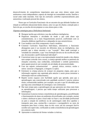 desenvolvimento de competências importantes para que estes alunos sejam mais
autónomos e mais independentes, capazes de interagir na comunidade escolar, familiar e
social onde estão inseridos. Este tipo de currículos contribui exponencialmente para
autoestima e realização pessoal dos alunos.
Penso que os Currículos Funcionais vão ao encontro do que defende Gardner em
relação ao ambiente educacional destes alunos, uma vez que ele chama a atenção para o
facto de que, as escolas devem preparar os seus alunos para a vida.
Algumas estratégias para a Deficiência Intelectual:
 Designar tarefas que solicitem o uso das melhores inteligências;
 Organizar interações e atividades de modo a que cada aluno seja
constantemente, ou o mais frequentemente possível, confrontado com as
situações didáticas significativas e adequadas às suas características;
 Usar modelos com forte componente visual e modelos;
 Construir Currículos Específicos Individuais, alternativos e funcionais
abrangentes para ir ao encontro de diferentes áreas ou inteligências, mas
permitir que o aluno encontre a sua “vocação”. Mais tarde restringir a
variedade de conteúdos, e que “essa limitação deveria ser da escolha de cada
um, favorecendo o perfil intelectual individual”;
 Concretizar (uma vez que a sua representação mental do mundo e dos objetos
nem sempre coincide com a nossa, a criança aprende melhor se partirmos de
situações concretas, suas conhecidas, estimulando o sentido quinestesico,
tanto quanto possível, por exemplo em atividades de psicomotricidade;
 Usar um suporte comunicacional – gestual, tónico, mimico, ocular e
outros (associar a linguagem, a imagem e a ação);
 Estruturar (a criança precisa de avançar em pequenas etapas, para que a
informação seguinte seja suportada pela anterior e assim possa estruturar a
informação total em conhecimento);
 Repetir (como esquece com facilidade aquilo que aprende, para que a
aprendizagem seja concretizada com qualidade aceitável é preciso praticar
muito, comunicando também, por exemplo, aos pais o que foi abordado para
que haja uma consolidação de estratégias e um continuum);
 Dar mais tempo para a aprendizagem (já que apresenta um ritmo mais lento
na aprendizagem, é preciso que tenha tempo suficiente para processar a
informação);
 Generalizar (é preciso treinar a transferência de aprendizagens, possibilitando
o funcionamento do aluno em ambientes diversificados, por exemplo, ensinar
o aluno a deslocar-se para o local onde vai fazer a sua atividade profissional
ou para a estação de comboios ou de camionagem onde deve apanhar o
transporte para casa, ensinar-lhe o percurso e acompanhá-lo no meio de
transporte para fazer o treino, duas ou três vezes; até ele conseguir fazê-lo
sozinho sem supervisão, verificando-se então a transferência da aprendizagem
em contexto real);
 Apresentar os materiais de formas variadas e criativas;
 