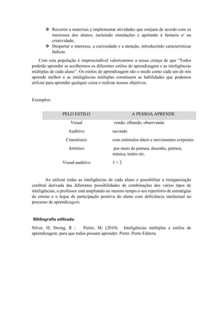  Recorrer a materiais e implementar atividades que estejam de acordo com os
interesses dos alunos, incluindo simulações e apelando à fantasia e/ ou
criatividade;
 Despertar o interesse, a curiosidade e a atenção, introduzindo características
lúdicas.
Com esta população é imprescindível valorizarmos a nossa crença de que “Todos
poderão aprender se acolhermos os diferentes estilos de aprendizagem e as inteligências
múltiplas de cada aluno”. Os estilos de aprendizagem são o modo como cada um de nós
aprende melhor e as inteligências múltiplas constituem as habilidades que podemos
utilizar para aprender qualquer coisa e realizar nossos objetivos.
Exemplos:
PELO ESTILO A PESSOA APRENDE
Visual vendo, olhando, observando
Auditivo ouvindo
Cinestésico com estímulos táteis e movimentos corporais
Artístico por meio de pintura, desenho, pintura,
música, teatro etc.
Visual-auditivo 1 + 2
Ao utilizar todas as inteligências de cada aluno e possibilitar a reorganização
cerebral derivada das diferentes possibilidades de combinações dos vários tipos de
inteligências, o professor está ampliando ao mesmo tempo o seu repertório de estratégias
de ensino e o leque de participação positiva do aluno com deficiência intelectual no
processo de aprendizagem.
Bibliografia utilizada:
Silver, H; Strong, R ; Perini, M; (2010). Inteligências múltiplas e estilos de
aprendizagem: para que todos possam aprender. Porto: Porto Editora.
 