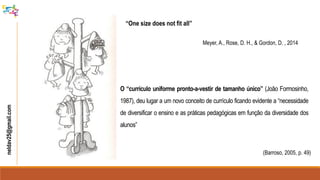 neldav25@gmail.com
“One size does not fit all”
Meyer, A., Rose, D. H., & Gordon, D. , 2014
O “currículo uniforme pronto-a-vestir de tamanho único” (João Formosinho,
1987), deu lugar a um novo conceito de currículo ficando evidente a “necessidade
de diversificar o ensino e as práticas pedagógicas em função da diversidade dos
alunos”
(Barroso, 2005, p. 49)
 