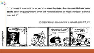neldav25@gmail.com
“(…) as pressões de tempo criadas por um currículo fortemente formatado podem criar novas dificuldades para as
escolas, fazendo com que os professores possam sentir necessidade de aderir aos métodos «tradicionais» de ensino e
avaliação, (…).”
(Agência Europeia para o Desenvolvimento da Educação Especial, 2014, p.16)
 